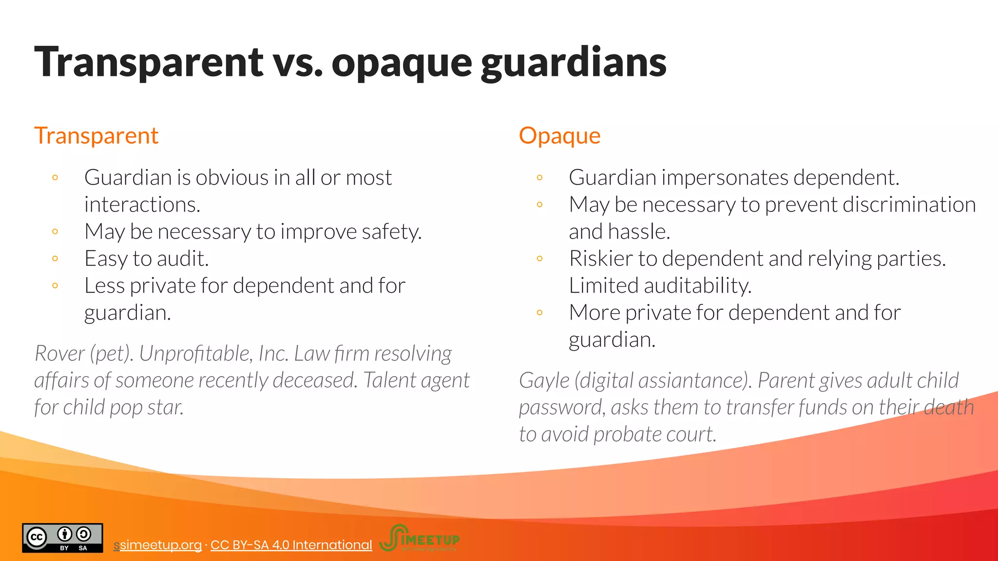 Transparent vs. opaque guardians
Transparent
◦ Guardian is obvious in all or most
interactions.
◦ May be necessary to improve safety.
◦ Easy to audit.
◦ Less private for dependent and for
guardian.
Rover (pet). Unproﬁtable, Inc. Law ﬁrm resolving
affairs of someone recently deceased. Talent agent
for child pop star.
Opaque
◦ Guardian impersonates dependent.
◦ May be necessary to prevent discrimination
and hassle.
◦ Riskier to dependent and relying parties.
Limited auditability.
◦ More private for dependent and for
guardian.
Gayle (digital assiantance). Parent gives adult child
password, asks them to transfer funds on their death
to avoid probate court.
ssimeetup.org · CC BY-SA 4.0 International
 