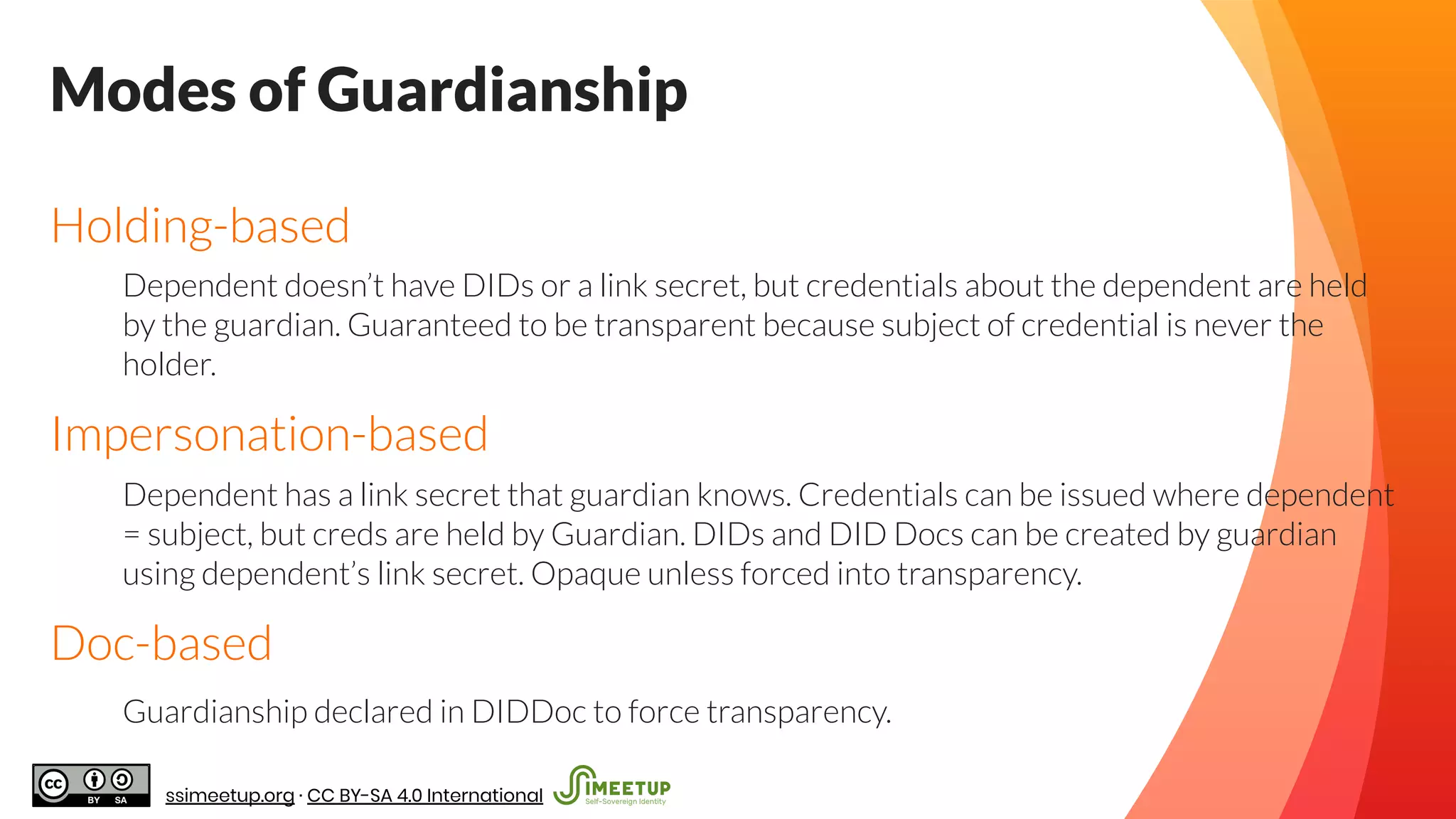 Modes of Guardianship
Holding-based
Dependent doesn’t have DIDs or a link secret, but credentials about the dependent are held
by the guardian. Guaranteed to be transparent because subject of credential is never the
holder.
Impersonation-based
Dependent has a link secret that guardian knows. Credentials can be issued where dependent
= subject, but creds are held by Guardian. DIDs and DID Docs can be created by guardian
using dependent’s link secret. Opaque unless forced into transparency.
Doc-based
Guardianship declared in DIDDoc to force transparency.
ssimeetup.org · CC BY-SA 4.0 International
 