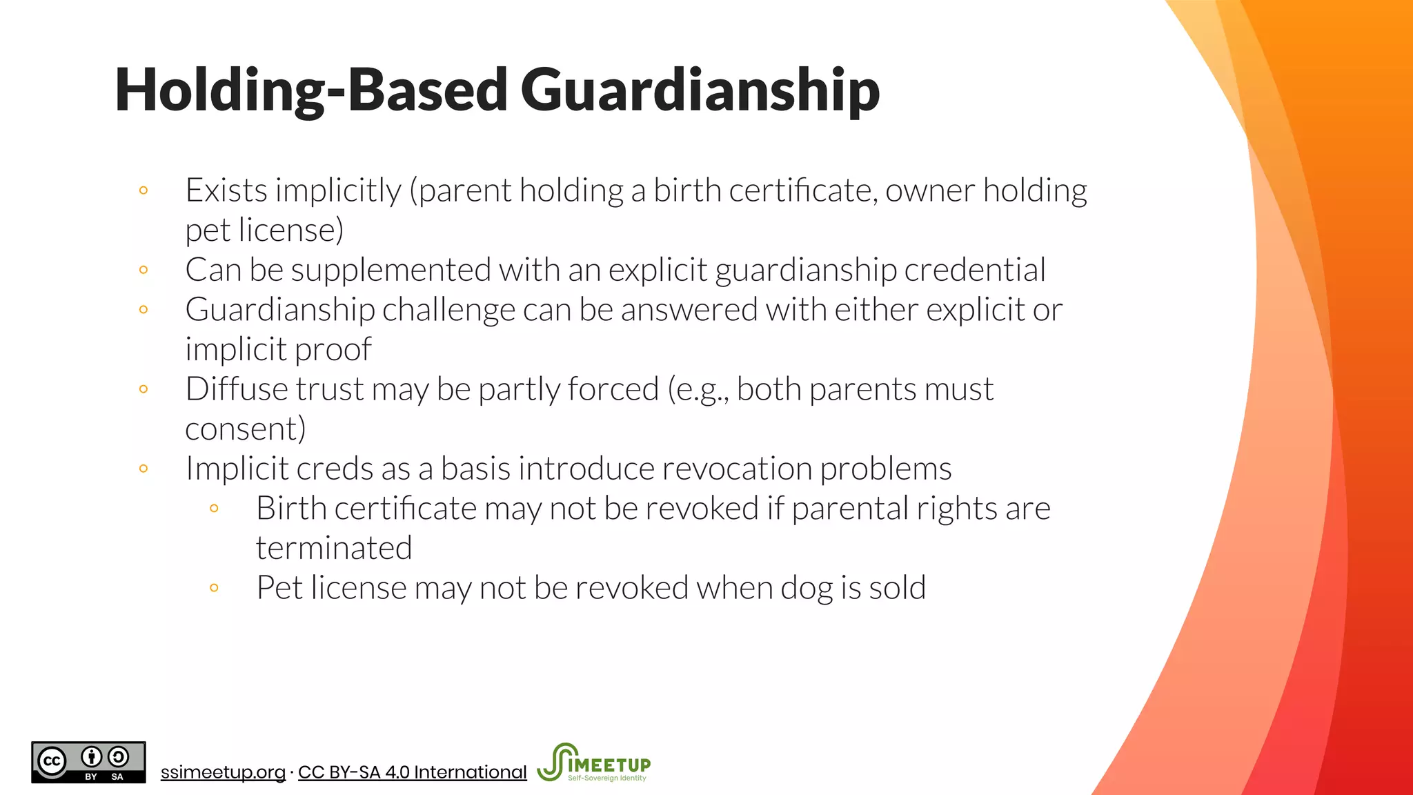 Holding-Based Guardianship
◦ Exists implicitly (parent holding a birth certiﬁcate, owner holding
pet license)
◦ Can be supplemented with an explicit guardianship credential
◦ Guardianship challenge can be answered with either explicit or
implicit proof
◦ Diffuse trust may be partly forced (e.g., both parents must
consent)
◦ Implicit creds as a basis introduce revocation problems
◦ Birth certiﬁcate may not be revoked if parental rights are
terminated
◦ Pet license may not be revoked when dog is sold
ssimeetup.org · CC BY-SA 4.0 International
 