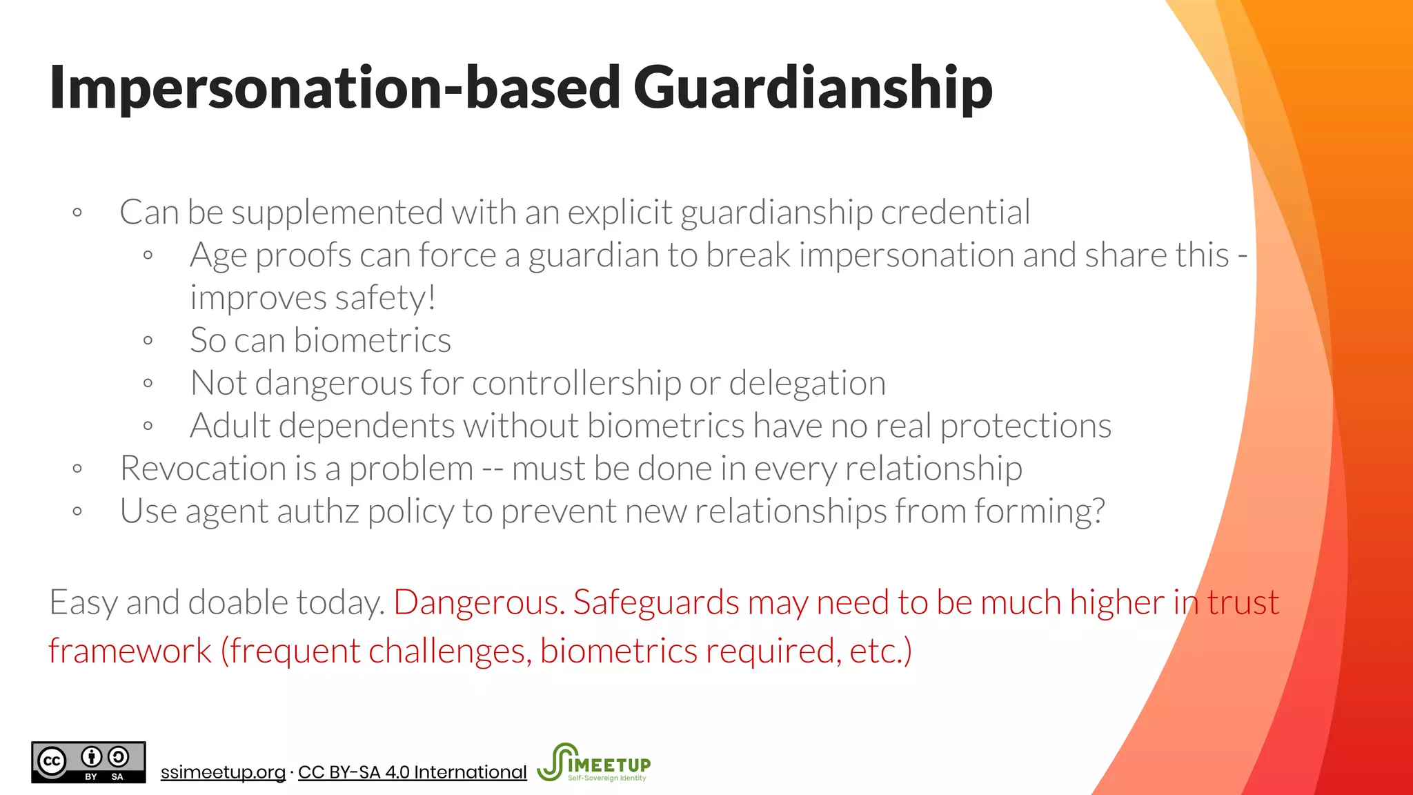 ◦ Can be supplemented with an explicit guardianship credential
◦ Age proofs can force a guardian to break impersonation and share this -
improves safety!
◦ So can biometrics
◦ Not dangerous for controllership or delegation
◦ Adult dependents without biometrics have no real protections
◦ Revocation is a problem -- must be done in every relationship
◦ Use agent authz policy to prevent new relationships from forming?
Easy and doable today. Dangerous. Safeguards may need to be much higher in trust
framework (frequent challenges, biometrics required, etc.)
Impersonation-based Guardianship
ssimeetup.org · CC BY-SA 4.0 International
 