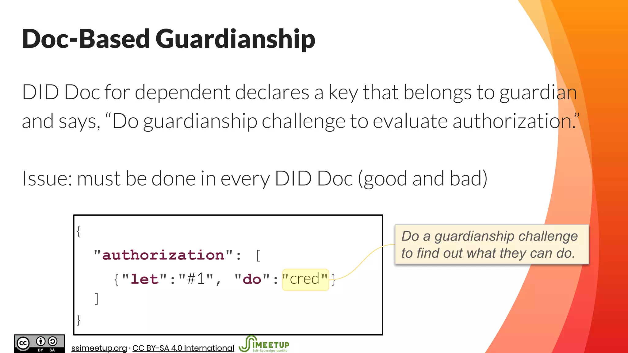 {
"authorization": [
{"let":"#1", "do":"cred"}
]
}
Doc-Based Guardianship
Do a guardianship challenge
to find out what they can do.
DID Doc for dependent declares a key that belongs to guardian
and says, “Do guardianship challenge to evaluate authorization.”
Issue: must be done in every DID Doc (good and bad)
DID Doc of Dependent
ssimeetup.org · CC BY-SA 4.0 International
 