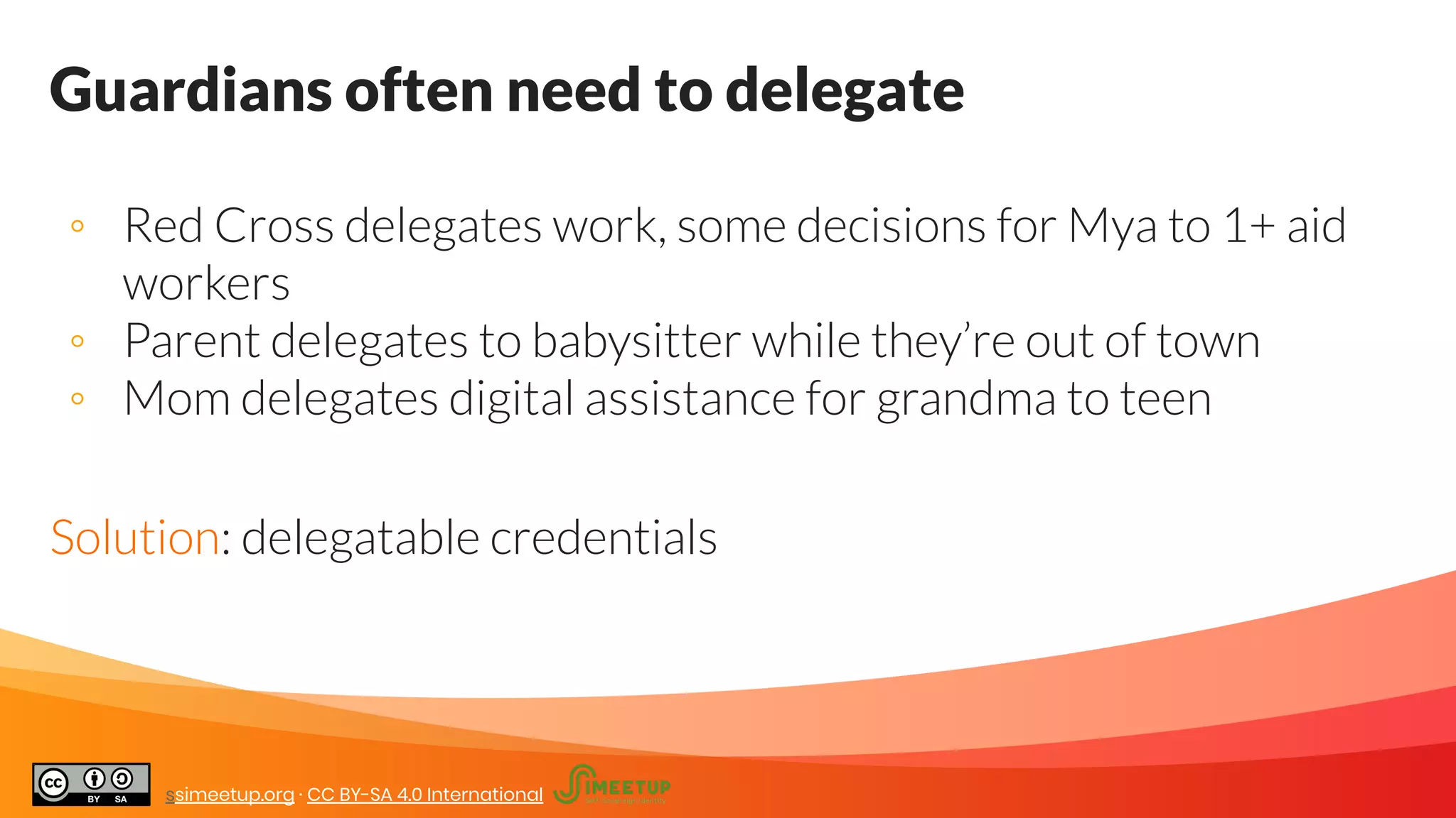 Guardians often need to delegate
◦ Red Cross delegates work, some decisions for Mya to 1+ aid
workers
◦ Parent delegates to babysitter while they’re out of town
◦ Mom delegates digital assistance for grandma to teen
Solution: delegatable credentials
ssimeetup.org · CC BY-SA 4.0 International
 