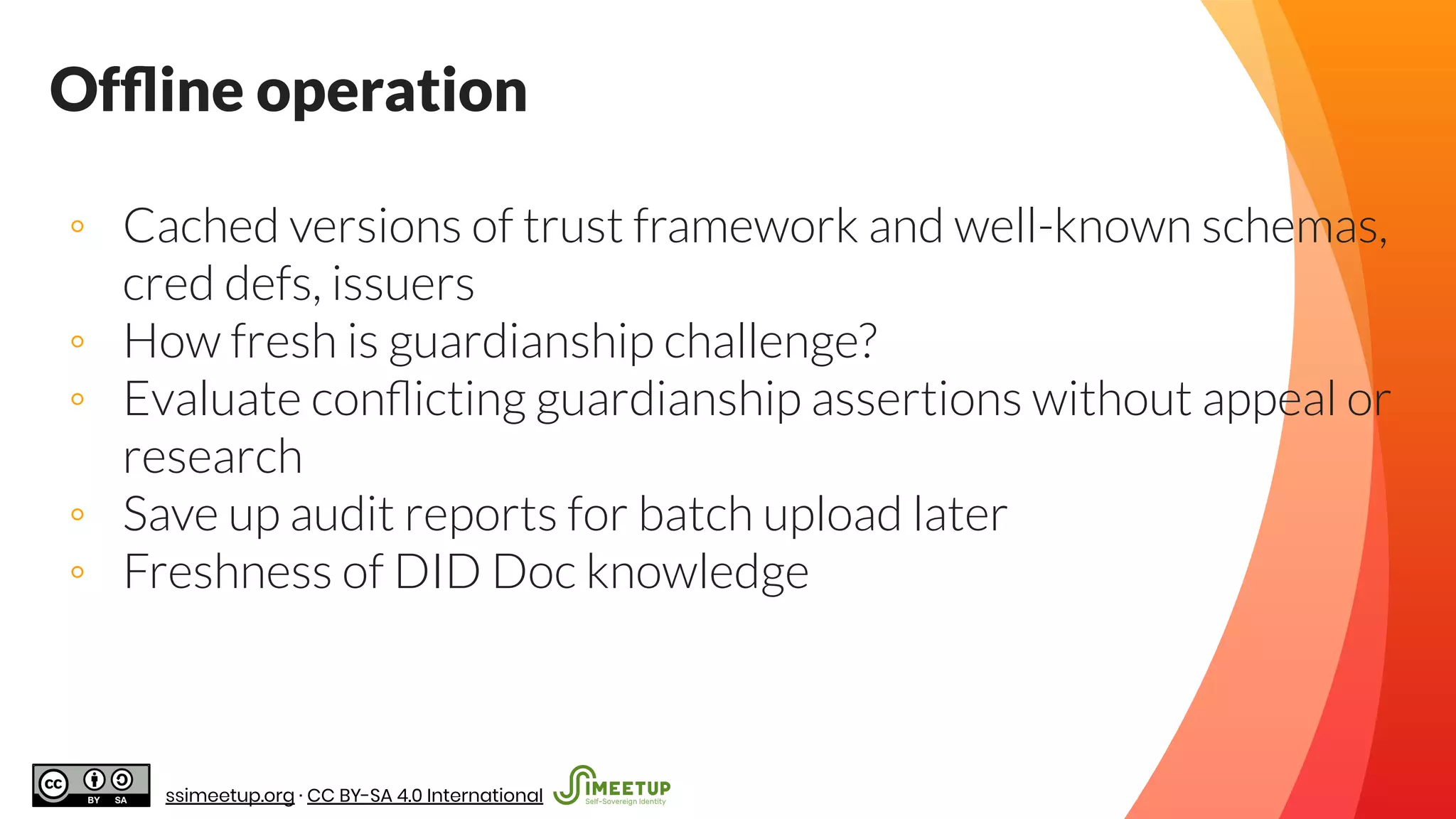 Ofﬂine operation
◦ Cached versions of trust framework and well-known schemas,
cred defs, issuers
◦ How fresh is guardianship challenge?
◦ Evaluate conﬂicting guardianship assertions without appeal or
research
◦ Save up audit reports for batch upload later
◦ Freshness of DID Doc knowledge
ssimeetup.org · CC BY-SA 4.0 International
 