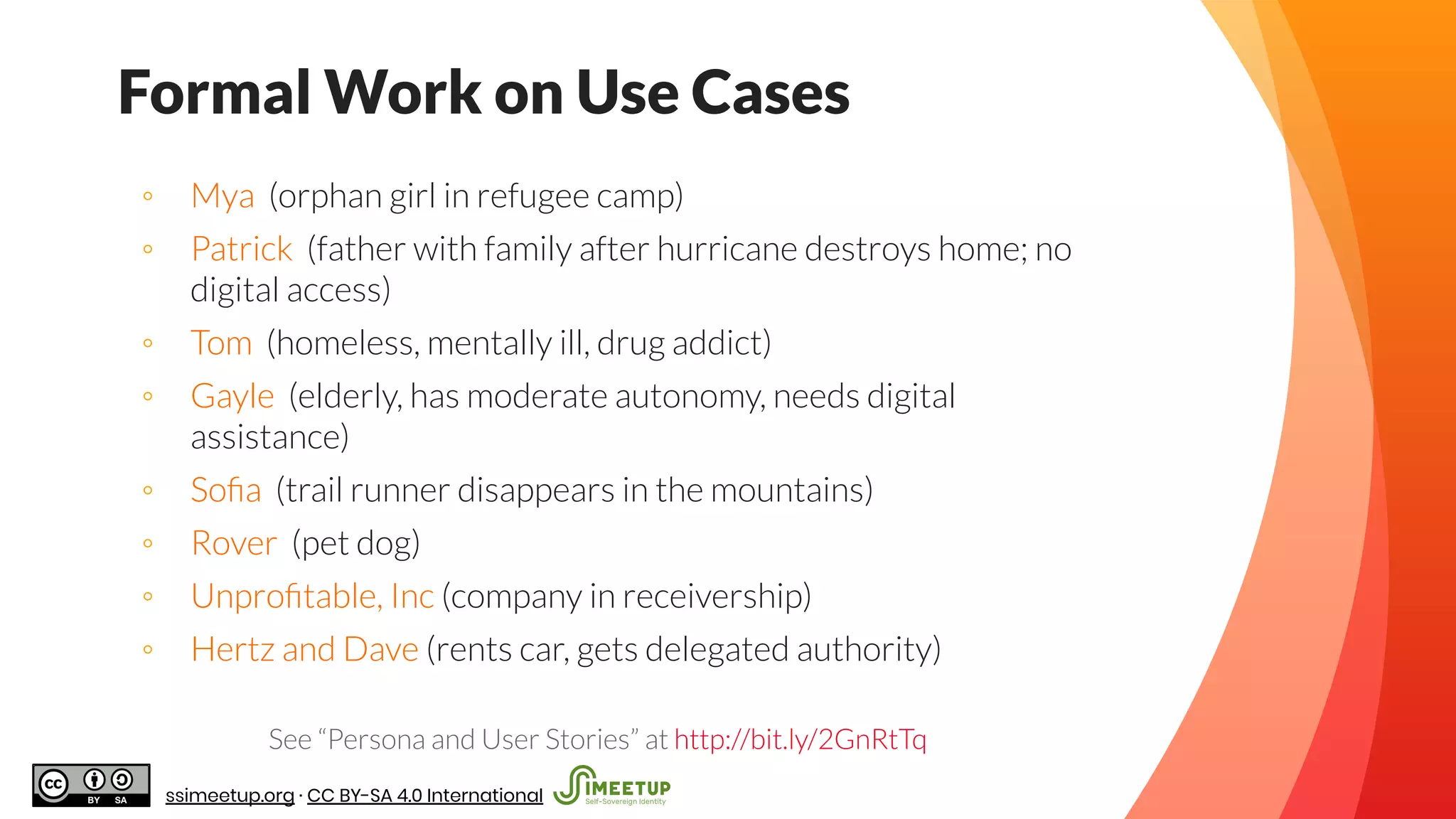◦ Mya (orphan girl in refugee camp)
◦ Patrick (father with family after hurricane destroys home; no
digital access)
◦ Tom (homeless, mentally ill, drug addict)
◦ Gayle (elderly, has moderate autonomy, needs digital
assistance)
◦ Soﬁa (trail runner disappears in the mountains)
◦ Rover (pet dog)
◦ Unproﬁtable, Inc (company in receivership)
◦ Hertz and Dave (rents car, gets delegated authority)
See “Persona and User Stories” at http://bit.ly/2GnRtTq
Formal Work on Use Cases
ssimeetup.org · CC BY-SA 4.0 International
 