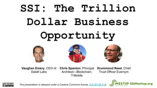 SSI: The Trillion
Dollar Business
Opportunity
This presentation is released under a Creative Commons license. (CC BY-SA 4.0). SSIMeetup.org
Drummond Reed, Chief
Trust Officer Evernym
Chris Spanton, Principal
Architect—Blockchain,
T-Mobile
Vaughan Emery, CEO of
Datafi Labs
 