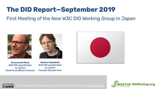 The DID Report—September 2019
First Meeting of the New W3C DID Working Group in Japan
Drummond Reed
W3C DID speciﬁcation
co-author
Chief Trust Officer Evernym
This presentation is released under a Creative Commons license. (CC BY-SA 4.0). SSIMeetup.org
Markus Sabadello
W3C DID speciﬁcation
co-author
Founder Danube Tech
 