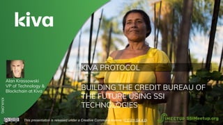 KIVA PROTOCOL
BUILDING THE CREDIT BUREAU OF
THE FUTURE USING SSI
TECHNOLOGIES
KIVA.ORG
This presentation is released under a Creative Commons license. (CC BY-SA 4.0). SSIMeetup.org
Alan Krassowski
VP of Technology &
Blockchain at Kiva
 