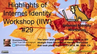 Highlights of
Internet Identity
Workshop (IIW)
#29
The latest and greatest developments in SSI
straight from the Internet Identity Workshop
that took place Oct 1- Oct 3 2019, Mt. View, CA
This presentation is released under a Creative Commons license. (CC BY-SA 4.0). SSIMeetup.org
Drummond Reed
Chief Trust Officer Evernym
@DrummondReed
 