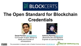 The Open Standard for Blockchain
Credentials
This presentation is released under a Creative Commons license. (CC BY-SA 4.0). SSIMeetup.org
Anthony Ronning @cycryptr
Blockcerts Dev and Backend
Engineer at Learning Machine
Daniel Paramo @danparamov
Co-Founder of swys, Advisor at
Xertify and Founder of
echoisolutions
 