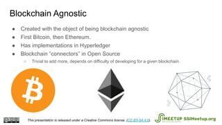 ● Created with the object of being blockchain agnostic
● First Bitcoin, then Ethereum.
● Has implementations in Hyperledger
● Blockchain ”connectors” in Open Source
○ Trivial to add more, depends on difficulty of developing for a given blockchain.
Blockchain Agnostic
This presentation is released under a Creative Commons license. (CC BY-SA 4.0). SSIMeetup.org
 