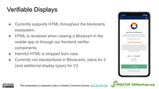 ● Currently supports HTML throughout the blockcerts
ecosystem.
● HTML is rendered when viewing a Blockcert in the
mobile app or through our frontend verifier
components.
● Harmful HTML is stripped from view.
● Currently not standardized in Blockcerts, plans for it
(and additional display types) for V3.
Verifiable Displays
This presentation is released under a Creative Commons license. (CC BY-SA 4.0). SSIMeetup.org
 