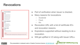 ● Part of verification when Issuer is checked.
● Many reasons for revocations
○ Accidental
○ Fraud,
○ Etc.
● Revocation URL with a list of certificate ID’s
and revocation reasons.
● Expirations supported without needing to do a
revocation.
● Will get uplifted in V3 along with Issuer URLs.
Revocations
This presentation is released under a Creative Commons license. (CC BY-SA 4.0). SSIMeetup.org
 
