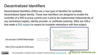 Decentralized Identifiers (DIDs) are a new type of identifier for verifiable,
decentralized digital identity. These new identifiers are designed to enable the
controller of a DID to prove control over it and to be implemented independently of
any centralized registry, identity provider, or certificate authority. DIDs are URLs
that relate a DID subject to means for trustable interactions with that subject.
https://w3c-ccg.github.io/did-spec/
did:example:123456789abcdefghi
Decentralized Identifiers
This presentation is released under a Creative Commons license. (CC BY-SA 4.0). SSIMeetup.org
 