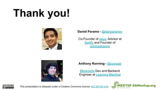 Anthony Ronning - @cycryptr
Blockcerts Dev and Backend
Engineer at Learning Machine
Daniel Paramo - @danparamov
Co-Founder of swys, Advisor at
Xertify and Founder of
echoisolutions
Thank you!
This presentation is released under a Creative Commons license. (CC BY-SA 4.0). SSIMeetup.org
 