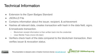● Extension to the Open Badges Standard
● JSON-LD File
● Contains information about the issuer, recipient, & achievement
● Hashes all relevant data, creates transaction with hash in the data field, signs.
& broadcasts transaction.
○ Blockchain receipt information is then written back into the credential.
○ Uses Merkle Trees (more info later)
● Verifiers check hash of the data compared to the blockchain transaction, then
verifies issuer & revocation status.
Technical Information
This presentation is released under a Creative Commons license. (CC BY-SA 4.0). SSIMeetup.org
 