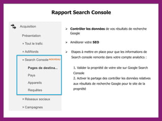 Rapport Search Console
 Contrôler les données de vos résultats de recherche
Google
 Améliorer votre SEO
 Etapes à mettre en place pour que les informations de
Search console remonte dans votre compte analytics :
1. Valider la propriété de votre site sur Google Search
Console
2. Activer le partage des contrôler les données relatives
aux résultats de recherche Google pour le site de la
propriété
 