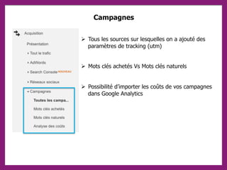Campagnes
 Tous les sources sur lesquelles on a ajouté des
paramètres de tracking (utm)
 Mots clés achetés Vs Mots clés naturels
 Possibilité d’importer les coûts de vos campagnes
dans Google Analytics
 