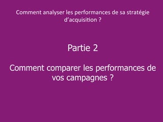 Partie 2
Comment comparer les performances de
vos campagnes ?
Comment analyser les performances de sa stratégie
d’acquisition ?
 