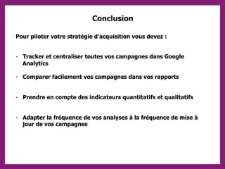 Conclusion
Pour piloter votre stratégie d’acquisition vous devez :
- Tracker et centraliser toutes vos campagnes dans Google
Analytics
- Comparer facilement vos campagnes dans vos rapports
- Prendre en compte des indicateurs quantitatifs et qualitatifs
- Adapter la fréquence de vos analyses à la fréquence de mise à
jour de vos campagnes
 