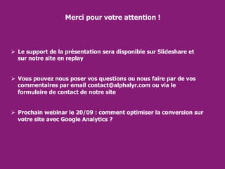 Merci pour votre attention !
 Le support de la présentation sera disponible sur Slideshare et
sur notre site en replay
 Vous pouvez nous poser vos questions ou nous faire par de vos
commentaires par email contact@alphalyr.com ou via le
formulaire de contact de notre site
 Prochain webinar le 20/09 : comment optimiser la conversion sur
votre site avec Google Analytics ?
 