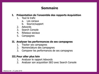 Webinar #3 – 21 juillet 2016
I. Présentation de l’ensemble des rapports Acquisition
1. Tout le trafic
a. Les canaux
b. Source/support
2. Adwords
3. Search Console
4. Réseaux sociaux
5. Campagnes
II. Analyser les performances de ses campagnes
1. Tracker ses campagnes
2. Nomenclature des campagnes
3. Comparer les performances de ses campagnes
III. Pour aller plus loin
1. Analyser le rapport Adwords
2. Analyser son acquisition SEO avec Search Console
Sommaire
 