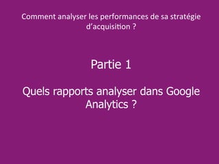 Partie 1
Quels rapports analyser dans Google
Analytics ?
Comment analyser les performances de sa stratégie
d’acquisition ?
 