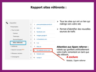 Rapport sites référents :
 Tous les sites qui ont un lien qui
redirige vers votre site
 Permet d’identifier des nouvelles
sources de trafic
Attention aux Spam referrer :
robots qui gonflent artificiellement
votre trafic remontent en tant que
site référent.
Robots / Spam referrer
A exclure
 