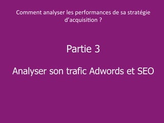 Partie 3
Analyser son trafic Adwords et SEO
Comment analyser les performances de sa stratégie
d’acquisition ?
 