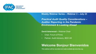 Page 1 | Proprietary and Copyrighted Information
Weekly Webinar Series – Webinar 3 – July 23
Practical Audit Quality Considerations –
Auditor Reporting in the Pandemic
Environment & Looking Ahead
David Isherwood – Webinar Chair
• Chair, Forum of Firms
• Partner, Audit Advisory, BDO UK
Welcome Bonjour Bienvenidos
This webinar will be recorded and made available @ www.ifac.org
 