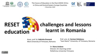 RESET
education
challenges and lessons
learnt in Romania
Prof. univ. dr. Carmen Holotescu
“Ioan Slavici” University of Timisoara, Romania
The Future of Education in the Post-COVID-19 Era
in China and Central Eastern Europe Countries
3 December 2020
Assoc. prof. dr. Gabriela Grosseck
West University of Timisoara, Romania
Dr. Diana Andone
Director of e-learning center
Politehnica University Timisoara
 