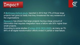 Impact
According to some studies (Forbes 2016; BCG 2020), as many as 70-
84% of all digital transformation efforts ended in partial or total failure.
A McKinsey-Oxford study reported in 2012 that 17% of those large
projects had gone so badly that they threatened the very existence of
the organisations
Research has shown that large projects having a large amount of
information that requires integration have a failure rate 50% higher than
small projects.
 