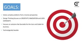  Solves complex problems from a human perspective.
 Design Thinking focuses on CREATIVITY, INNOVATION and USER-
CERTAINITY.
 Focuses on solutions like Desirable for the User and Viable for
business.
 Technologically feasible
GOALS:
 