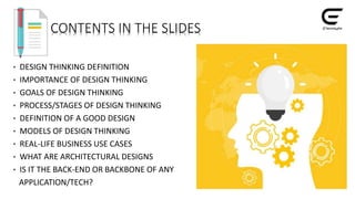 CONTENTS IN THE SLIDES
• DESIGN THINKING DEFINITION
• IMPORTANCE OF DESIGN THINKING
• GOALS OF DESIGN THINKING
• PROCESS/STAGES OF DESIGN THINKING
• DEFINITION OF A GOOD DESIGN
• MODELS OF DESIGN THINKING
• REAL-LIFE BUSINESS USE CASES
• WHAT ARE ARCHITECTURAL DESIGNS
• IS IT THE BACK-END OR BACKBONE OF ANY
APPLICATION/TECH?
 