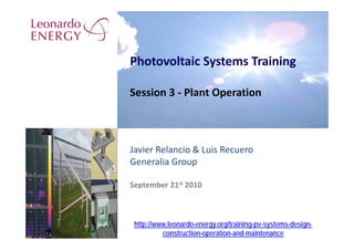 Photovoltaic Systems Training

Session 3 ‐ Plant Operation



Javier Relancio & Luis Recuero
Generalia Group

September 21st 2010



 http://www.leonardo-energy.org/training-pv-systems-design-
          construction-operation-and-maintenance
 