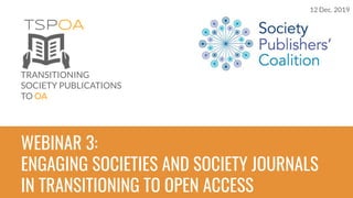 TSPOA
TRANSITIONING
SOCIETY PUBLICATIONS
TO OA
WEBINAR 3:
ENGAGING SOCIETIES AND SOCIETY JOURNALS
IN TRANSITIONING TO OPEN ACCESS
12 Dec. 2019
 