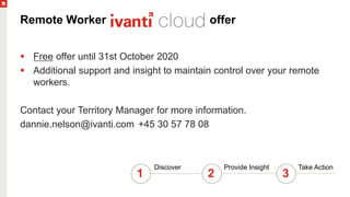 Remote Worker offer
 Free offer until 31st October 2020
 Additional support and insight to maintain control over your remote
workers.
Contact your Territory Manager for more information.
dannie.nelson@ivanti.com +45 30 57 78 08
1
Discover Provide Insight Take Action
2 3
 