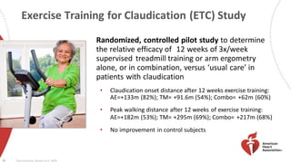 Exercise Training for Claudication (ETC) Study
16
Randomized, controlled pilot study to determine
the relative efficacy of 12 weeks of 3x/week
supervised treadmill training or arm ergometry
alone, or in combination, versus ‘usual care’ in
patients with claudication
• Claudication onset distance after 12 weeks exercise training:
AE=+133m (82%); TM= +91.6m (54%); Combo= +62m (60%)
• Peak walking distance after 12 weeks of exercise training:
AE=+182m (53%); TM= +295m (69%); Combo= +217m (68%)
• No improvement in control subjects
Treat-Jacobson, Bronas et al. 2009
 