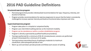 2016 PAD Guideline Definitions
23
Structured exercise program
• Planned programthat provides individualized recommendations for type, frequency, intensity, and
durationof exercise.
• Program provides recommendations for exercise progression to assure that the body is consistently
challenged to increase exercise intensityand levels as functional status improves over time.
Supervised exercise program
• Program takes place in a hospital or outpatient facility.
• Program uses intermittent walking exercise as the treatment modality.
• Program can be standalone or within a cardiac rehabilitation program.
• Program is directly supervised by qualified healthcareprovider(s).
• Trainingis performed for a minimum of 30–45 minutes/session; sessions are performed
at least 3 times/week for a minimum of 12 weeks.
• Traininginvolvesintermittentbouts of walking to moderate-to-maximum
claudication,alternatingwith periods of rest.
• Warm-up and cool-down periods precede and follow each session of walking.
 