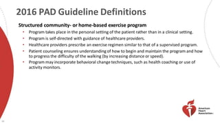 2016 PAD Guideline Definitions
24
Structured community- or home-based exercise program
• Program takes place in the personal setting of the patient rather than in a clinical setting.
• Program is self-directed with guidance of healthcare providers.
• Healthcare providers prescribe an exercise regimen similar to that of a supervised program.
• Patient counseling ensures understanding of how to begin and maintain the program and how
to progress the difficulty of the walking (by increasing distance or speed).
• Program may incorporate behavioral change techniques, such as health coaching or use of
activity monitors.
 