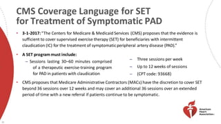 CMS Coverage Language for SET
for Treatment of Symptomatic PAD
25
• 3-1-2017:“The Centers for Medicare & Medicaid Services (CMS) proposes that the evidence is
sufficient to cover supervised exercise therapy (SET) for beneficiaries with intermittent
claudication (IC) for the treatment of symptomaticperipheral artery disease (PAD).”
• A SET program must include:
̶ Sessions lasting 30–60 minutes comprised
of a therapeutic exercise-training program
for PAD in patients with claudication
• CMS proposes that Medicare Administrative Contractors (MACs) have the discretion to cover SET
beyond 36 sessions over 12 weeks and may cover an additional 36 sessions over an extended
period of time with a new referral if patients continue to be symptomatic.
̶ Three sessions per week
̶ Up to 12 weeks of sessions
̶ (CPT code: 93668)
 