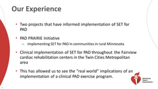 Our Experience
27
• Two projects that have informed implementation of SET for
PAD
• PAD PRAIRIE Initiative
̶ Implementing SET for PAD in communities in rural Minnesota
• Clinical implementation of SET for PAD throughout the Fairview
cardiac rehabilitation centers in the Twin Cities Metropolitan
area
• This has allowed us to see the “real world” implications of an
implementation of a clinical PAD exercise program.
 