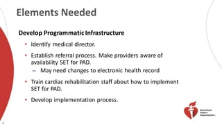 Elements Needed
28
Develop ProgrammaticInfrastructure
• Identify medical director.
• Establish referral process. Make providers aware of
availability SET for PAD.
̶ May need changes to electronic health record
• Train cardiac rehabilitation staff about how to implement
SET for PAD.
• Develop implementation process.
 