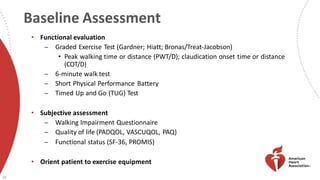Baseline Assessment
29
• Functional evaluation
̶ Graded Exercise Test (Gardner; Hiatt; Bronas/Treat-Jacobson)
• Peak walking time or distance (PWT/D); claudication onset time or distance
(COT/D)
̶ 6-minute walk test
̶ Short Physical Performance Battery
̶ Timed Up and Go (TUG) Test
• Subjective assessment
̶ Walking Impairment Questionnaire
̶ Quality of life (PADQOL, VASCUQOL, PAQ)
̶ Functional status (SF-36, PROMIS)
• Orient patient to exercise equipment
 