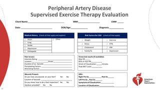 Medical History (check all that applyand explain)
 Heart  Other
 Lung
 Stroke
 Depression
 Orthopedic
Risk Factorsfor CAD (check all that apply)
 Weight  Exercise
 Stress  HTN
 Cholesterol  DM
 FamilyHx  Depression
Wounds Present:
Do you have any wounds on your feet? Yes No
Location of wounds:
Do you know how to do a foot inspection? Yes No
Handout provided? Yes No
30
Pain Screen:
Intensity Rating:
Location: Onset:
Duration of ea. Episode:
Precipitating Factors:
Alleviating Factors:
ABIs:
Right Pre Ex: Post Ex:
Left Pre Ex: Post Ex:
Symptomsof Claudication:
Location of Claudication:
Stresstest results(if available):
Max HR:
85% of max HR:
Onset of Claudication: minutes
Peak MET Level:
Peripheral Artery Disease
Supervised Exercise Therapy Evaluation
Client Name: MR#: CSN#:
Date: DOB/Age: Diagnosis:
 