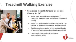 Treadmill Walking Exercise
• Considered the gold standard for exercise
therapy for PAD
̶ Initial prescription (speed and grade of
treadmill) is determined by baseline functional
testing
̶ Perform a treadmill familiarization to allow the
patient to determine preferred walking speed
̶ Training sessions consist of intermittentbouts
of walking/resting based on claudication level
̶ Use claudication scale to determine
exercise/restcycles
33
 