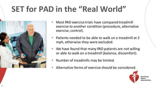 SET for PAD in the “Real World”
• Most PAD exercisetrials have compared treadmill
exercise to another condition (procedure, alternative
exercise, control).
• Patients needed to be able to walk on a treadmill at 2
mph, otherwise they were excluded.
• We have found that many PAD patients are not willing
or able to walk on a treadmill (balance, discomfort).
• Number of treadmills may be limited.
• Alternative forms of exercise should be considered.
39
 