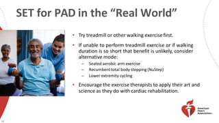 SET for PAD in the “Real World”
• Try treadmill or other walking exercisefirst.
• If unable to perform treadmill exercise or if walking
duration is so short that benefit is unlikely, consider
alternative mode:
̶ Seated aerobic arm exercise
̶ Recumbent total body stepping (NuStep)
̶ Lower extremity cycling
• Encourage the exercise therapists to apply their art and
science as they do with cardiac rehabilitation.
40
 