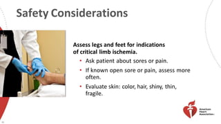 Safety Considerations
45
Assess legs and feet for indications
of critical limb ischemia.
• Ask patient about sores or pain.
• If known open sore or pain, assess more
often.
• Evaluate skin: color, hair, shiny, thin,
fragile.
 