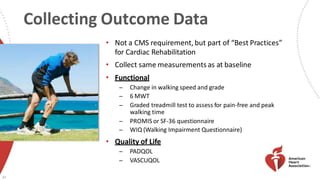 Collecting Outcome Data
• Not a CMS requirement, but part of “Best Practices”
for Cardiac Rehabilitation
• Collect same measurements as at baseline
• Functional
̶ Change in walking speed and grade
̶ 6 MWT
̶ Graded treadmill test to assess for pain-free and peak
walking time
̶ PROMIS or SF-36 questionnaire
̶ WIQ (Walking Impairment Questionnaire)
• Quality of Life
̶ PADQOL
̶ VASCUQOL
47
 