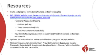 Resources
48
• Intake and progress forms being finalized and can be adapted
• PAD PRAIRIEwebsite https://www.nursing.umn.edu/research/research-projects/pad-
prairie/resources-providers and videos available
̶ Functional Assessment testing
• 6-minute walk test
• Timed Up and Go Test (TUG)
• Short Physical Performance Battery
̶ How to initiate progress a patient in supervised treadmill exercise and aerobic
arm exercise
• Updated PAD Rehabilitation Toolkit available at no charge on AACVPR website
• AHA commissioned a Science Advisory “How to Implement Supervised Exercise
Therapy for Patients With Symptomatic Peripheral Artery Disease,” which should be
completed in the next six months.
 